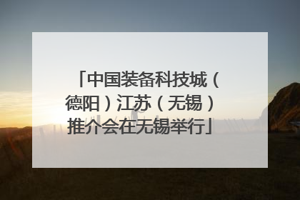 中国装备科技城（德阳）江苏（无锡）推介会在无锡举行